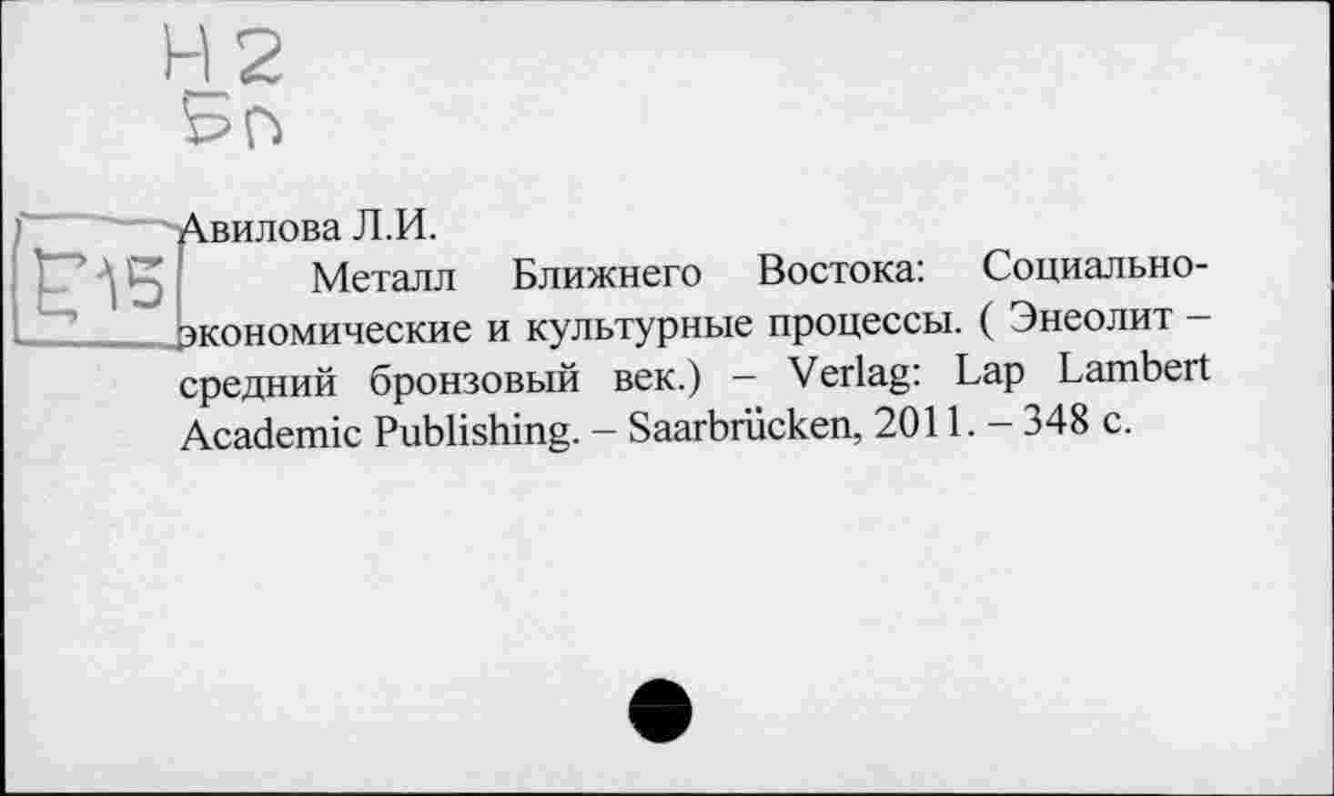 ﻿H 2 Бо
Авилова Л.И.
£15
Металл Ближнего Востока: экономические и культурные процессы.
Социально-( Энеолит -
средний бронзовый век.) - Verlag: Lap Lambert Academic Publishing. - Saarbrücken, 2011. - 348 с.